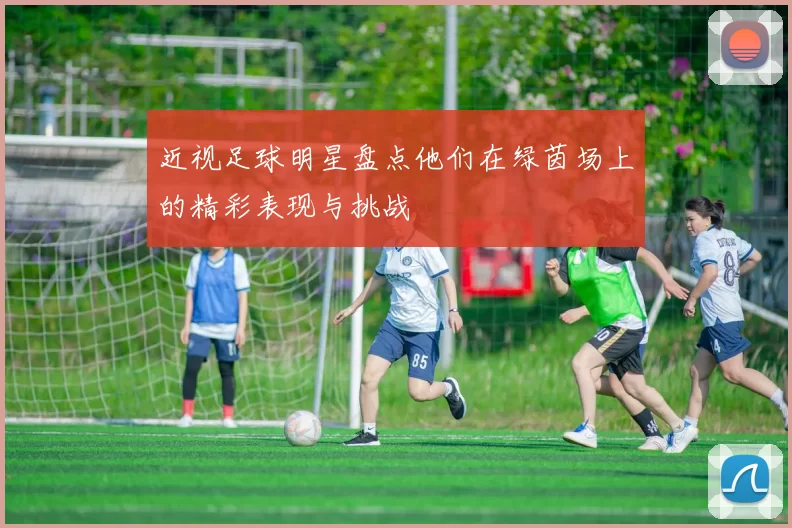 近视足球明星盘点他们在绿茵场上的精彩表现与挑战