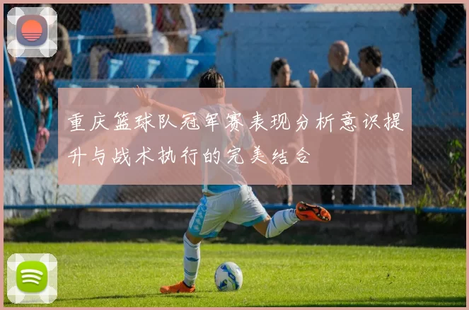 重庆篮球队冠军赛表现分析意识提升与战术执行的完美结合