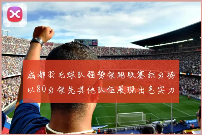 成都羽毛球队强势领跑联赛积分榜以80分领先其他队伍展现出色实力