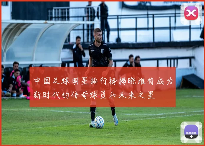 中国足球明星排行榜揭晓谁将成为新时代的传奇球员和未来之星