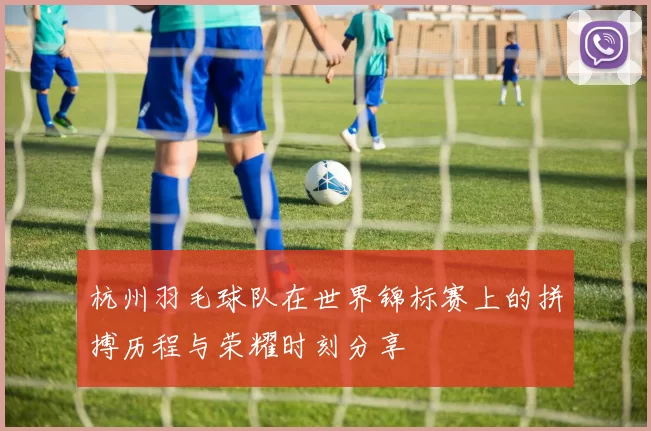 杭州羽毛球队在世界锦标赛上的拼搏历程与荣耀时刻分享