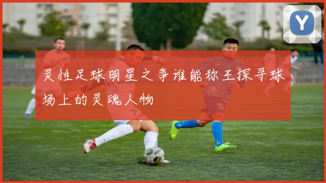 灵性足球明星之争谁能称王探寻球场上的灵魂人物