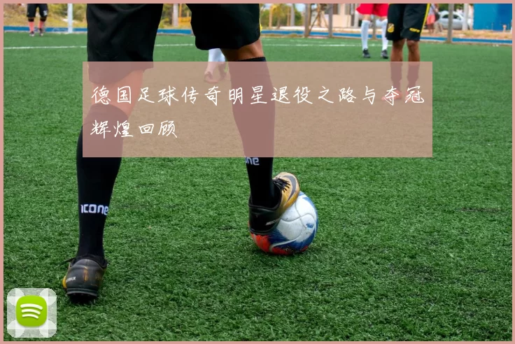 德国足球传奇明星退役之路与夺冠辉煌回顾