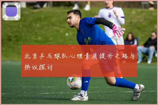 北京乒乓球队心理素质提升之路与热议探讨