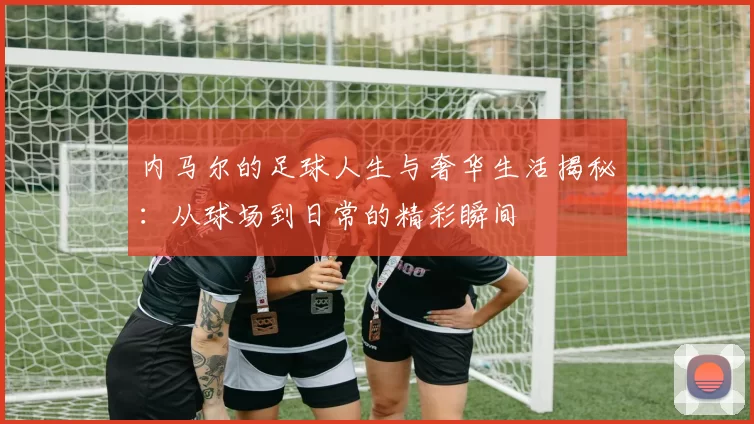 内马尔的足球人生与奢华生活揭秘：从球场到日常的精彩瞬间