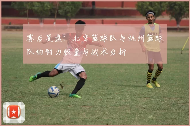 赛后复盘：北京篮球队与杭州篮球队的耐力较量与战术分析