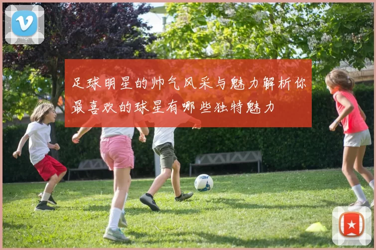 足球明星的帅气风采与魅力解析你最喜欢的球星有哪些独特魅力
