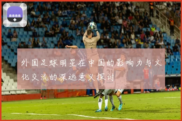 外国足球明星在中国的影响力与文化交流的深远意义探讨