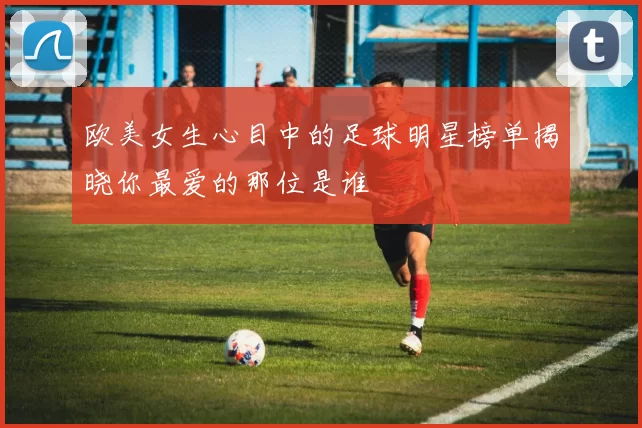 欧美女生心目中的足球明星榜单揭晓你最爱的那位是谁