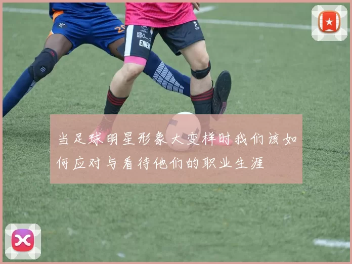 当足球明星形象大变样时我们该如何应对与看待他们的职业生涯