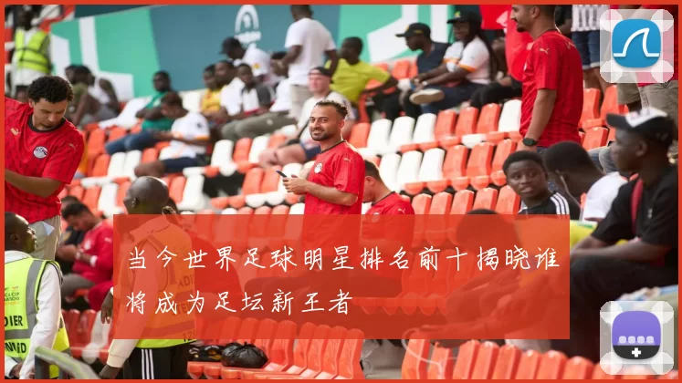当今世界足球明星排名前十揭晓谁将成为足坛新王者