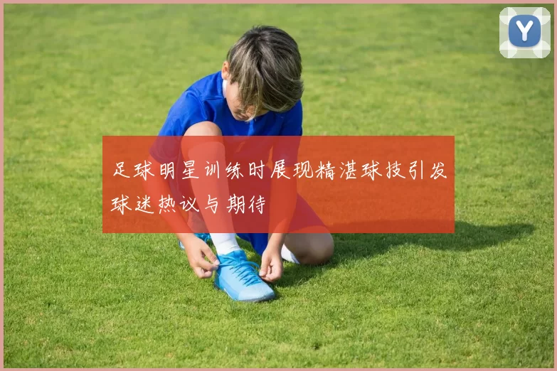 足球明星训练时展现精湛球技引发球迷热议与期待