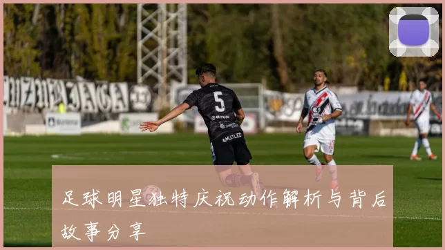 足球明星独特庆祝动作解析与背后故事分享