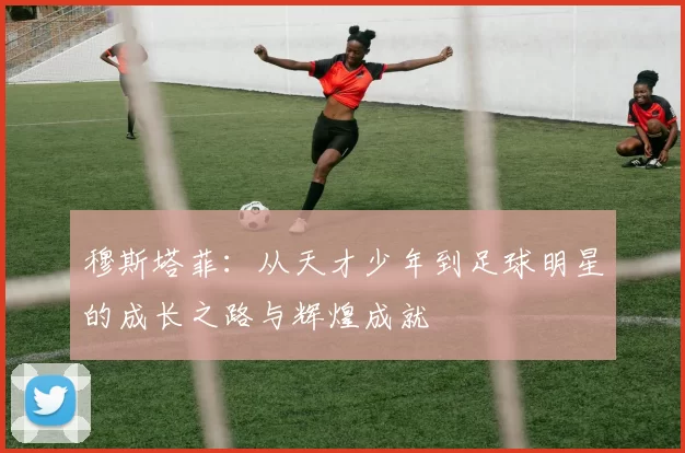 穆斯塔菲：从天才少年到足球明星的成长之路与辉煌成就