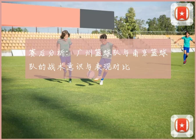赛后分析：广州篮球队与南京篮球队的战术意识与表现对比