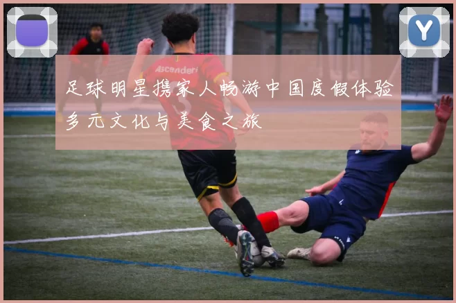 足球明星携家人畅游中国度假体验多元文化与美食之旅