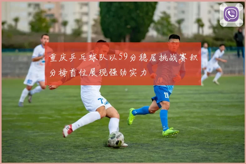 重庆乒乓球队以59分稳居挑战赛积分榜首位展现强劲实力