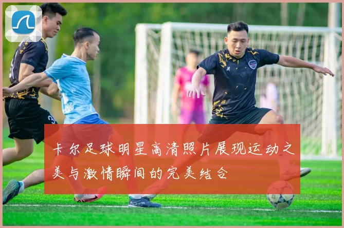 卡尔足球明星高清照片展现运动之美与激情瞬间的完美结合