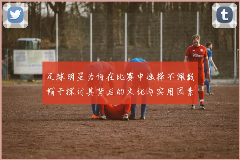 足球明星为何在比赛中选择不佩戴帽子探讨其背后的文化与实用因素
