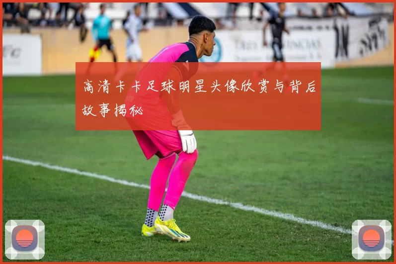高清卡卡足球明星头像欣赏与背后故事揭秘