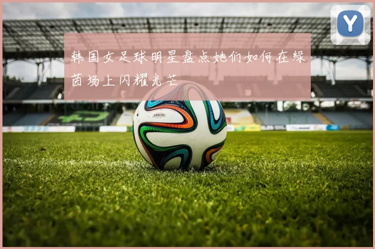 韩国女足球明星盘点她们如何在绿茵场上闪耀光芒